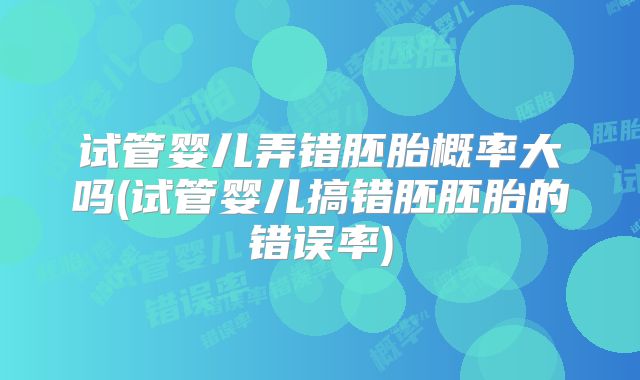 试管婴儿弄错胚胎概率大吗(试管婴儿搞错胚胚胎的错误率)