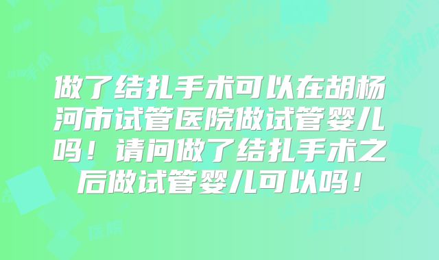 做了结扎手术可以在胡杨河市试管医院做试管婴儿吗!请问做了结扎手术之后做试管婴儿可以吗!