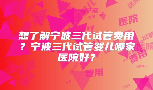 想了解宁波三代试管费用？宁波三代试管婴儿哪家医院好？