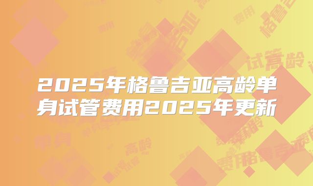 2025年格鲁吉亚高龄单身试管费用2025年更新