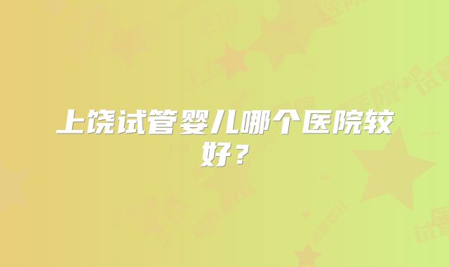 上饶试管婴儿哪个医院较好？