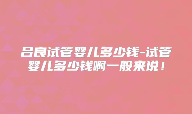 吕良试管婴儿多少钱-试管婴儿多少钱啊一般来说！