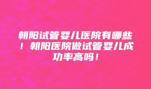 朝阳试管婴儿医院有哪些！朝阳医院做试管婴儿成功率高吗！