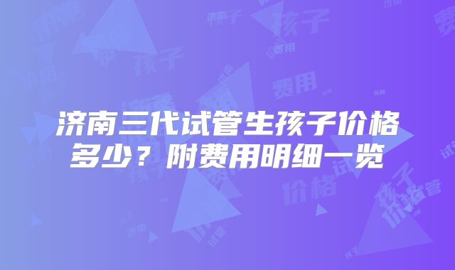 济南三代试管生孩子价格多少？附费用明细一览
