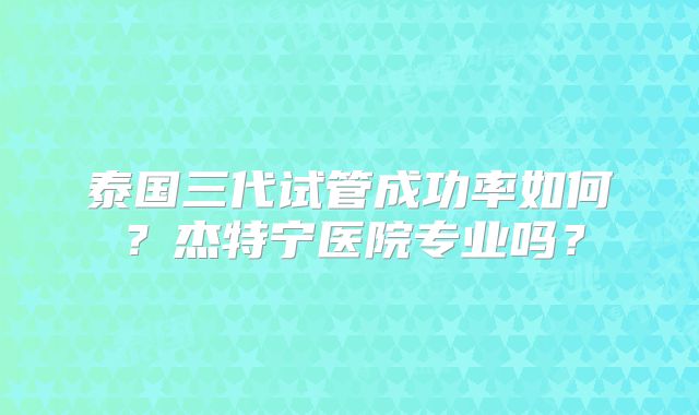 泰国三代试管成功率如何?杰特宁医院专业吗?
