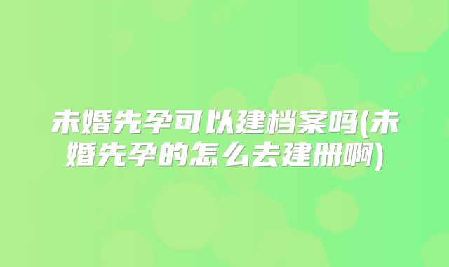 未婚先孕可以建档案吗(未婚先孕的怎么去建册啊)