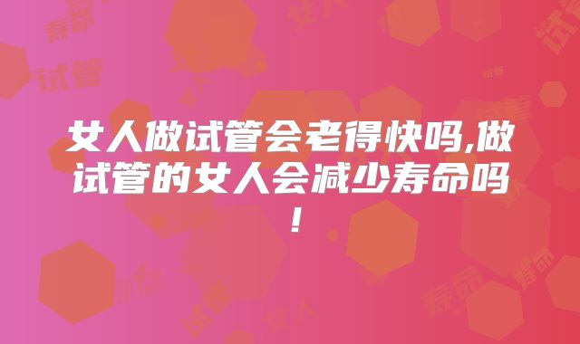 女人做试管会老得快吗,做试管的女人会减少寿命吗！