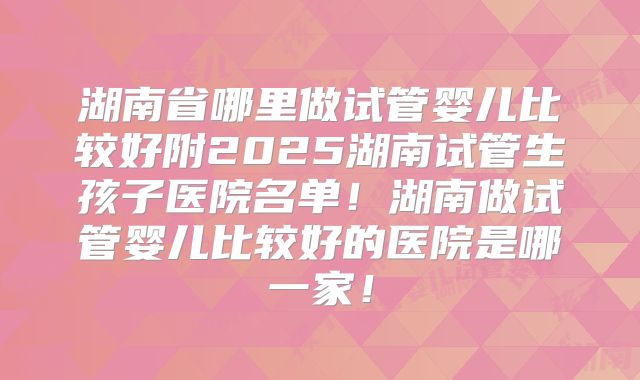 湖南省哪里做试管婴儿比较好附2025湖南试管生孩子医院名单！湖南做试管婴儿比较好的医院是哪一家！