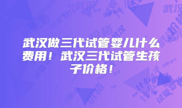 武汉做三代试管婴儿什么费用！武汉三代试管生孩子价格！
