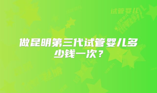 做昆明第三代试管婴儿多少钱一次?