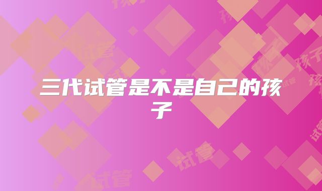 三代试管是不是自己的孩子