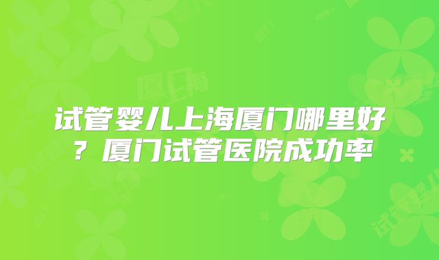 试管婴儿上海厦门哪里好？厦门试管医院成功率