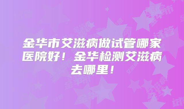 金华市艾滋病做试管哪家医院好！金华检测艾滋病去哪里！