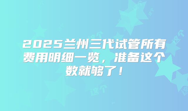 2025兰州三代试管所有费用明细一览，准备这个数就够了！