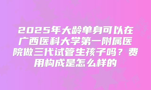 2025年大龄单身可以在广西医科大学第一附属医院做三代试管生孩子吗?费用构成是怎么样的