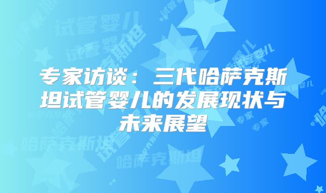 专家访谈：三代哈萨克斯坦试管婴儿的发展现状与未来展望
