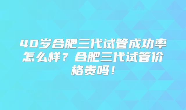 40岁合肥三代试管成功率怎么样?合肥三代试管价格贵吗!