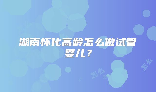湖南怀化高龄怎么做试管婴儿？