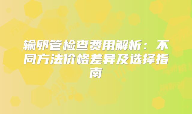 输卵管检查费用解析：不同方法价格差异及选择指南