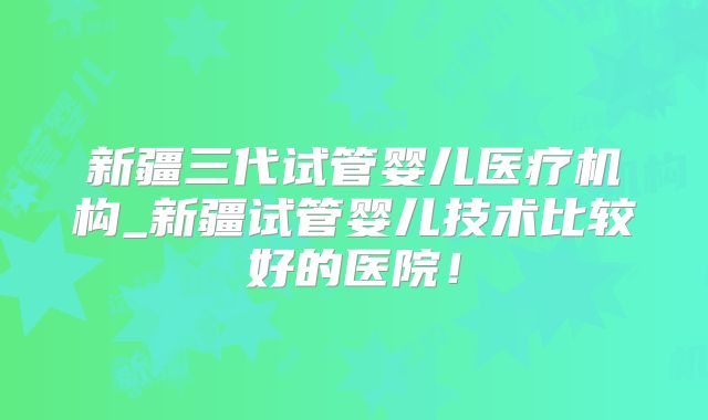新疆三代试管婴儿医疗机构_新疆试管婴儿技术比较好的医院！