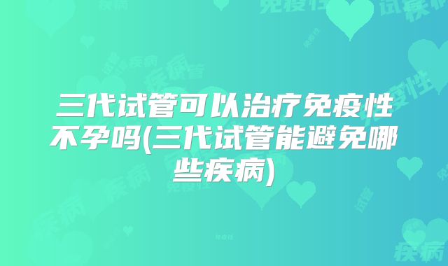 三代试管可以治疗免疫性不孕吗(三代试管能避免哪些疾病)