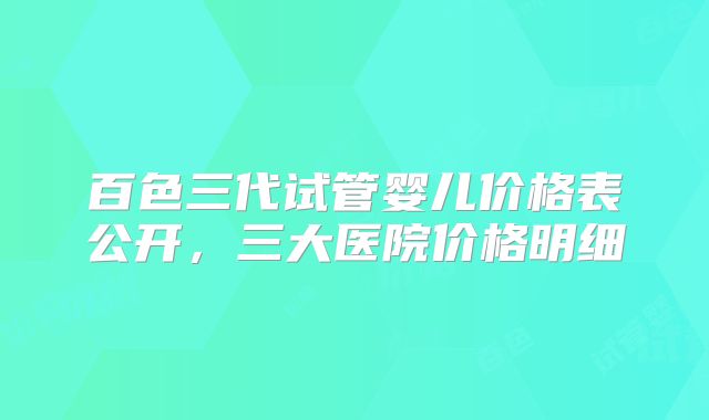百色三代试管婴儿价格表公开，三大医院价格明细