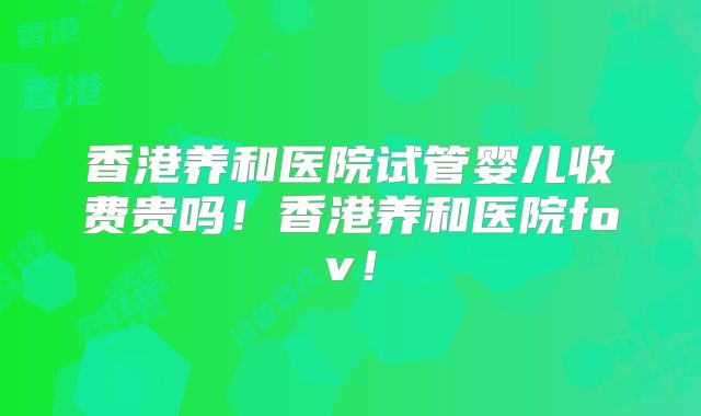 香港养和医院试管婴儿收费贵吗！香港养和医院fov！