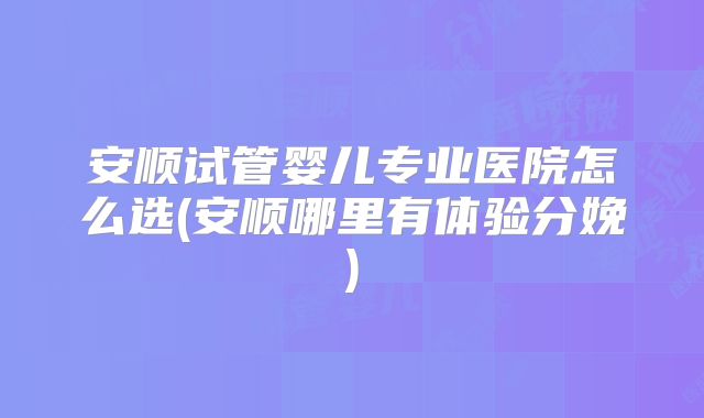安顺试管婴儿专业医院怎么选(安顺哪里有体验分娩)