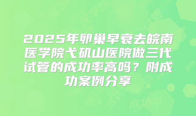 2025年卵巢早衰去皖南医学院弋矶山医院做三代试管的成功率高吗？附成功案例分享