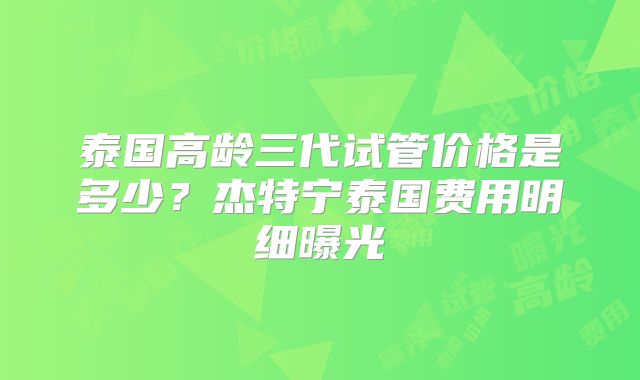 泰国高龄三代试管价格是多少？杰特宁泰国费用明细曝光