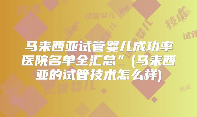马来西亚试管婴儿成功率医院名单全汇总”(马来西亚的试管技术怎么样)
