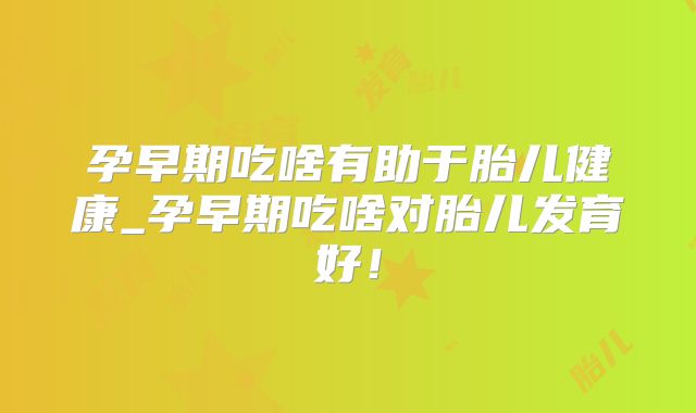 孕早期吃啥有助于胎儿健康_孕早期吃啥对胎儿发育好！