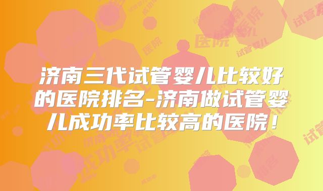 济南三代试管婴儿比较好的医院排名-济南做试管婴儿成功率比较高的医院！