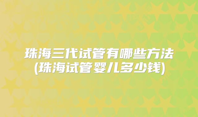 珠海三代试管有哪些方法(珠海试管婴儿多少钱)
