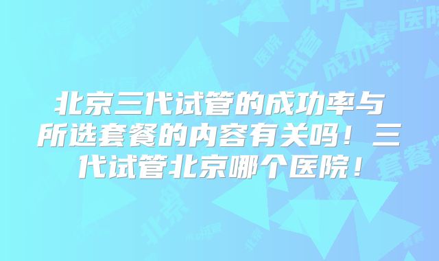 北京三代试管的成功率与所选套餐的内容有关吗！三代试管北京哪个医院！