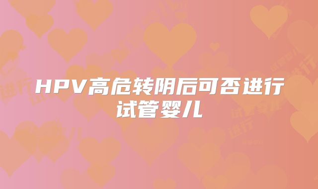 HPV高危转阴后可否进行试管婴儿