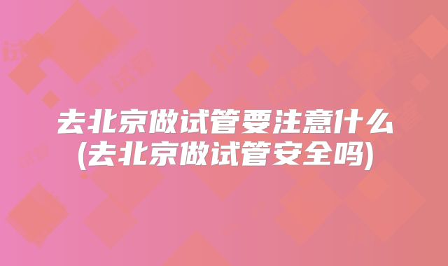 去北京做试管要注意什么(去北京做试管安全吗)