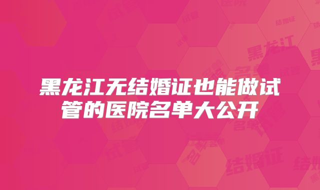 黑龙江无结婚证也能做试管的医院名单大公开