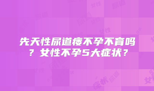 先天性尿道痿不孕不育吗？女性不孕5大症状？