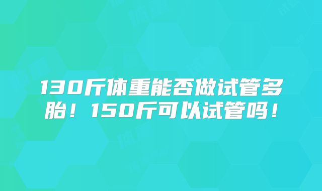 130斤体重能否做试管多胎！150斤可以试管吗！