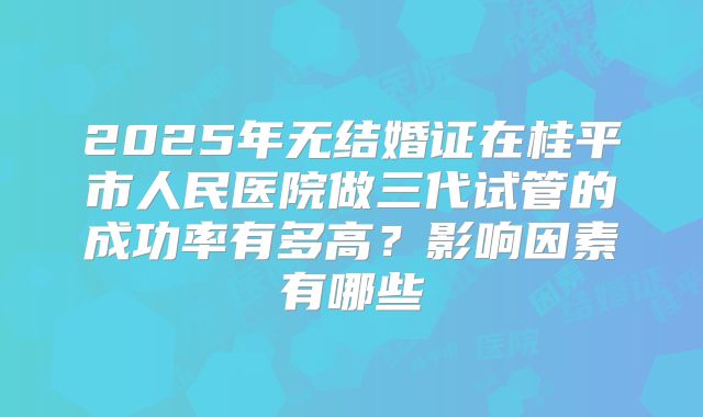 2025年无结婚证在桂平市人民医院做三代试管的成功率有多高？影响因素有哪些