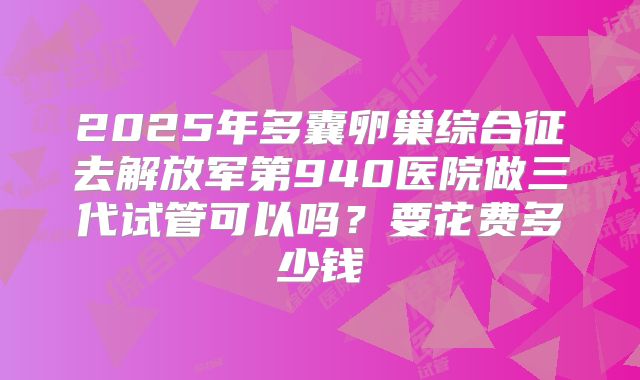 2025年多囊卵巢综合征去解放军第940医院做三代试管可以吗？要花费多少钱