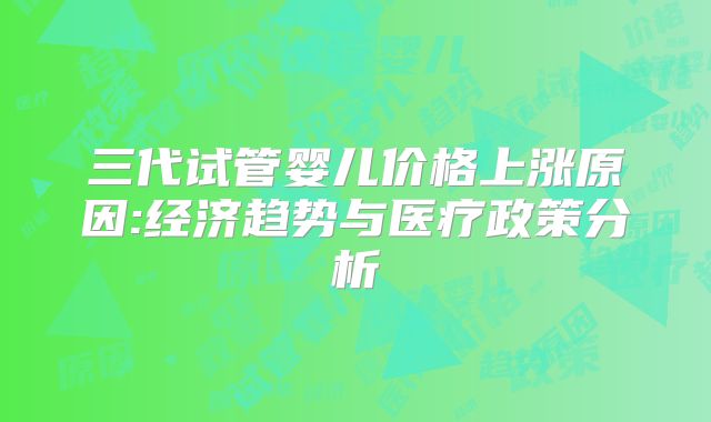 三代试管婴儿价格上涨原因:经济趋势与医疗政策分析