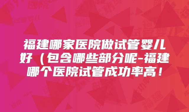 福建哪家医院做试管婴儿好（包含哪些部分呢-福建哪个医院试管成功率高！