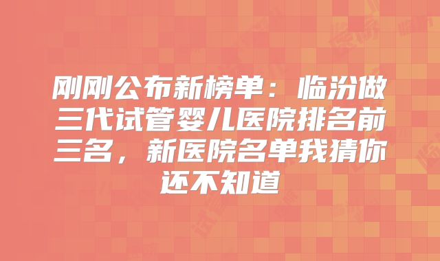 刚刚公布新榜单：临汾做三代试管婴儿医院排名前三名，新医院名单我猜你还不知道