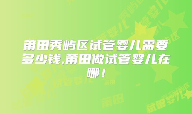 莆田秀屿区试管婴儿需要多少钱,莆田做试管婴儿在哪！