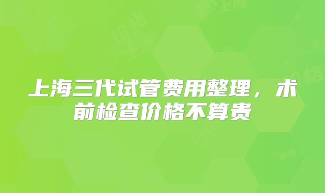 上海三代试管费用整理，术前检查价格不算贵