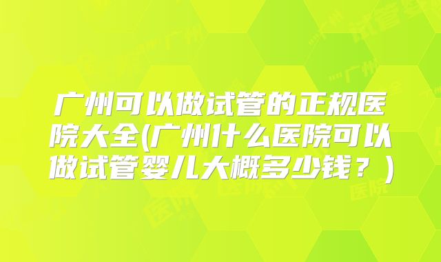 广州可以做试管的正规医院大全(广州什么医院可以做试管婴儿大概多少钱？)