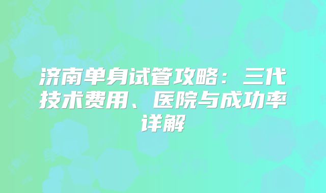 济南单身试管攻略：三代技术费用、医院与成功率详解