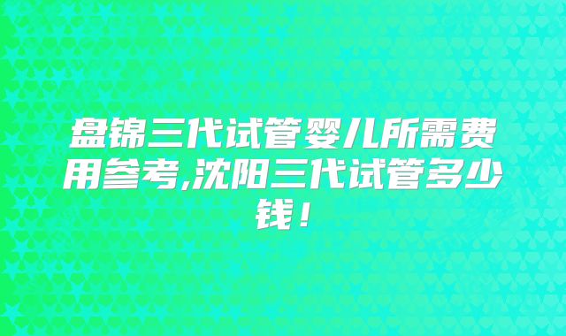 盘锦三代试管婴儿所需费用参考,沈阳三代试管多少钱！